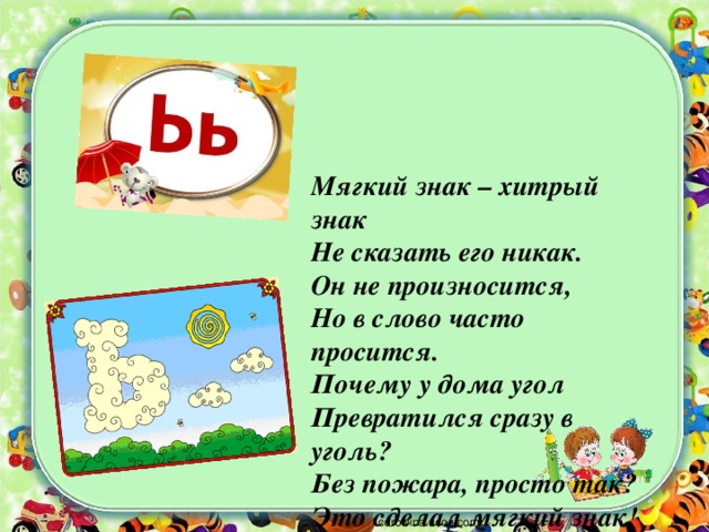 Мягкий знак – хитрый знак  Не сказать его никак.  Он не произносится,  Но в слово часто просится.  Почему у дома угол  Превратился сразу в уголь?  Без пожара, просто так?  Это сделал мягкий знак!   corowina.ucoz.com