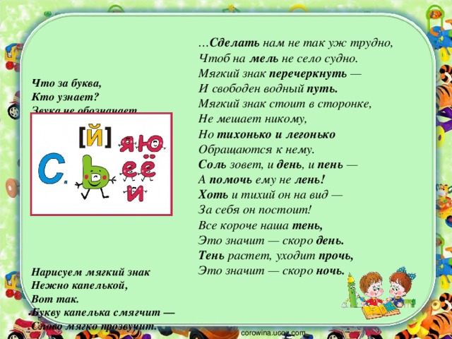 … Сделать нам не так уж трудно,  Чтоб на мель не село судно.  Мягкий знак перечеркнуть —  И свободен водный путь.  Мягкий знак стоит в сторонке,  Не мешает никому,  Но тихонько и легонько  Обращаются к нему.  Соль зовет, и день , и пень —  А помочь ему не лень!  Хоть и тихий он на вид —  За себя он постоит!  Все короче наша тень,  Это значит — скоро день.  Тень растет, уходит прочь,  Это значит — скоро ночь. Что за буква,  Кто узнает?  Звука не обозначает.  Может только показать,  Как согласную читать.          Нарисуем мягкий знак  Нежно капелькой,  Вот так.  Букву капелька смягчит —  Слово мягко прозвучит. corowina.ucoz.com