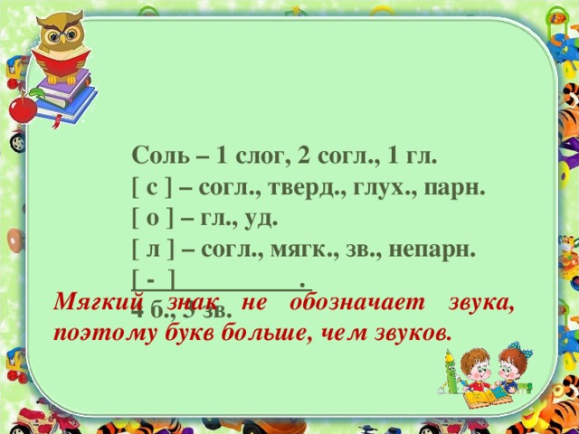 Соль – 1 слог, 2 согл., 1 гл.  [ с ] – согл., тверд., глух., парн.  [ о ] – гл., уд.  [ л ] – согл., мягк., зв., непарн.  [ - ] .  4 б., 3 зв.   Мягкий знак не обозначает звука, поэтому букв больше, чем звуков.