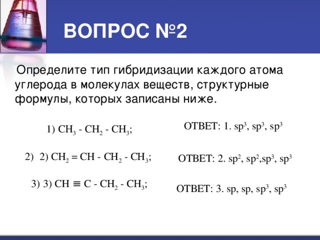 ВОПРОС №2  Определите тип гибридизации каждого атома углерода в молекулах веществ, структурные формулы, которых записаны ниже. ОТВЕТ: 1. sp 3 , sp 3 , sp 3 СН 3 - СН 2 - СН 3 ;   2) СН 2 = СН - СН 2 - СН 3 ;  3) CH ≡ C - СН 2 - СН 3 ; ОТВЕТ: 2. sp 2 , sp 2 ,sp 3 , sp 3 ОТВЕТ: 3. sp, sp, sp 3 , sp 3