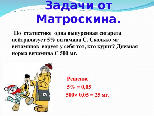 Задачи от Матроскина.  По статистике одна выкуренная сигарета нейтрализует 5% витамина С. Сколько мг витаминов ворует у себя тот, кто курит? Дневная норма витамина С 500 мг.     Решение  5% = 0,05  500× 0,05 = 25 мг.