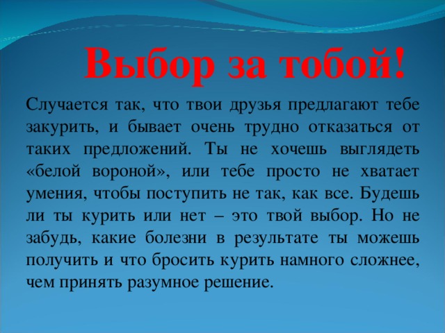 Выбор за тобой! Случается так, что твои друзья предлагают тебе закурить, и бывает очень трудно отказаться от таких предложений. Ты не хочешь выглядеть «белой вороной», или тебе просто не хватает умения, чтобы поступить не так, как все. Будешь ли ты курить или нет – это твой выбор. Но не забудь, какие болезни в результате ты можешь получить и что бросить курить намного сложнее, чем принять разумное решение.