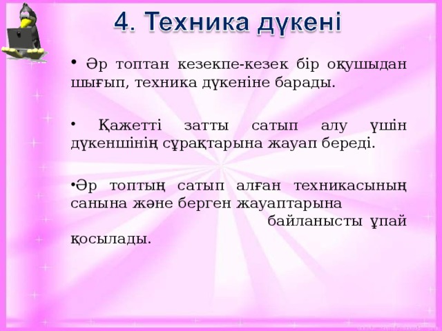 Әр топтан кезекпе-кезек бір оқушыдан шығып, техника дүкеніне барады.  Қажетті затты сатып алу үшін дүкеншінің сұрақтарына жауап береді. Әр топтың сатып алған техникасының санына және берген жауаптарына  байланысты ұпай қосылады.