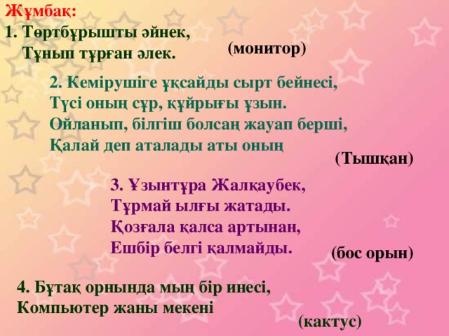 Жұмбақ: 1. Төртбұрышты әйнек,  Тұнып тұрған әлек. (монитор) 2. Кемірушіге ұқсайды сырт бейнесі, Түсі оның сұр, құйрығы ұзын. Ойланып, білгіш болсаң жауап берші, Қалай деп аталады аты оның (Тышқан) 3. Ұзынтұра Жалқаубек, Тұрмай ылғы жатады. Қозғала қалса артынан, Ешбір белгі қалмайды. (бос орын) 4. Бұтақ орнында мың бір инесі, Компьютер жаны мекені (кактус)