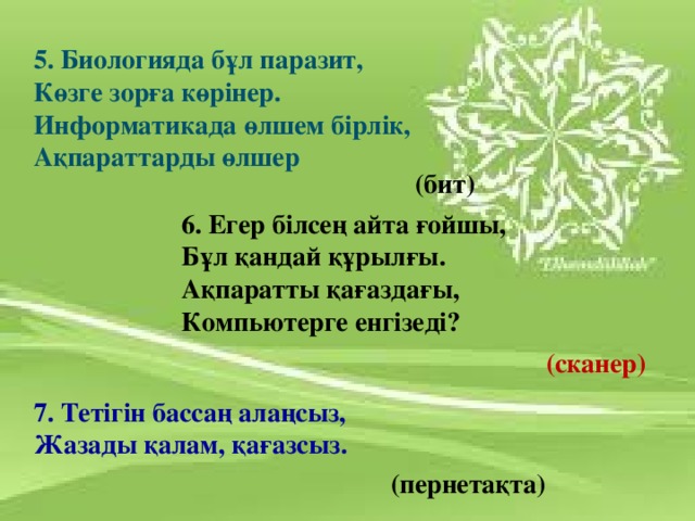 5. Биологияда бұл паразит, Көзге зорға көрінер. Информатикада өлшем бірлік, Ақпараттарды өлшер  (бит) 6. Егер білсең айта ғойшы, Бұл қандай құрылғы. Ақпаратты қағаздағы, Компьютерге енгізеді? (сканер) 7. Тетігін бассаң алаңсыз, Жазады қалам, қағазсыз. (пернетақта)