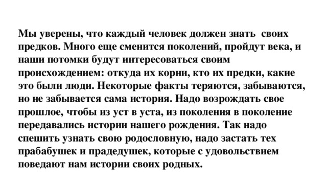 Мы уверены, что каждый человек должен знать своих предков. Много еще сменится поколений, пройдут века, и наши потомки будут интересоваться своим происхождением: откуда их корни, кто их предки, какие это были люди. Некоторые факты теряются, забываются, но не забывается сама история. Надо возрождать свое прошлое, чтобы из уст в уста, из поколения в поколение передавались истории нашего рождения. Так надо спешить узнать свою родословную, надо застать тех прабабушек и прадедушек, которые с удовольствием поведают нам истории своих родных.