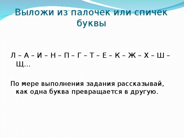 Выложи из палочек или спичек буквы   Л – А – И – Н – П – Г – Т – Е – К – Ж – Х – Ш – Щ… По мере выполнения задания рассказывай, как одна буква превращается в другую.