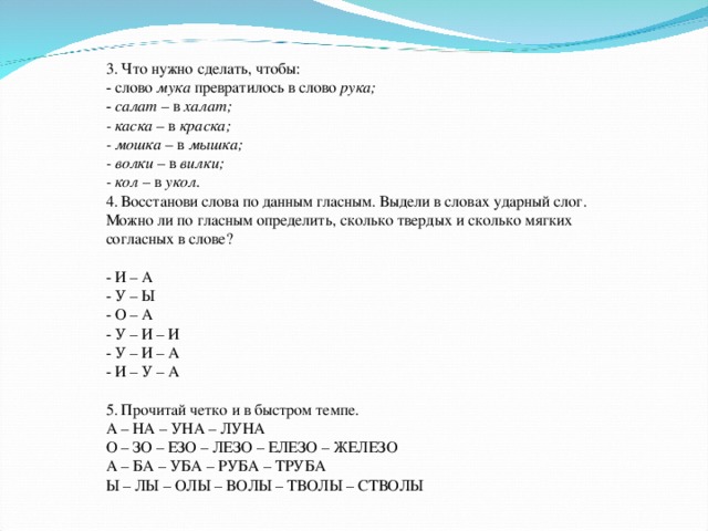 3. Что нужно сделать, чтобы: - слово мука превратилось в слово рука; - салат – в халат; - каска – в краска; - мошка – в мышка; - волки – в вилки; - кол – в укол. 4. Восстанови слова по данным гласным. Выдели в словах ударный слог. Можно ли по гласным определить, сколько твердых и сколько мягких согласных в слове? - И – А - У – Ы - О – А - У – И – И - У – И – А - И – У – А 5. Прочитай четко и в быстром темпе. А – НА – УНА – ЛУНА О – ЗО – ЕЗО – ЛЕЗО – ЕЛЕЗО – ЖЕЛЕЗО А – БА – УБА – РУБА – ТРУБА Ы – ЛЫ – ОЛЫ – ВОЛЫ – ТВОЛЫ – СТВОЛЫ