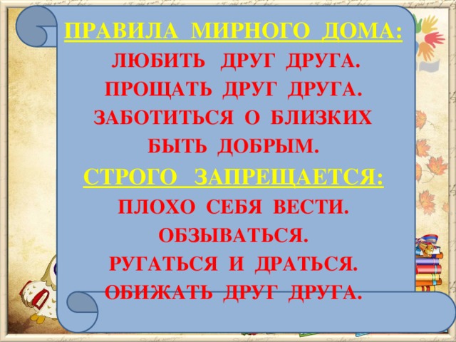 ПРАВИЛА МИРНОГО ДОМА:  ЛЮБИТЬ ДРУГ ДРУГА. ПРОЩАТЬ ДРУГ ДРУГА. ЗАБОТИТЬСЯ О БЛИЗКИХ БЫТЬ ДОБРЫМ. СТРОГО ЗАПРЕЩАЕТСЯ: ПЛОХО СЕБЯ ВЕСТИ. ОБЗЫВАТЬСЯ. РУГАТЬСЯ И ДРАТЬСЯ. ОБИЖАТЬ ДРУГ ДРУГА.