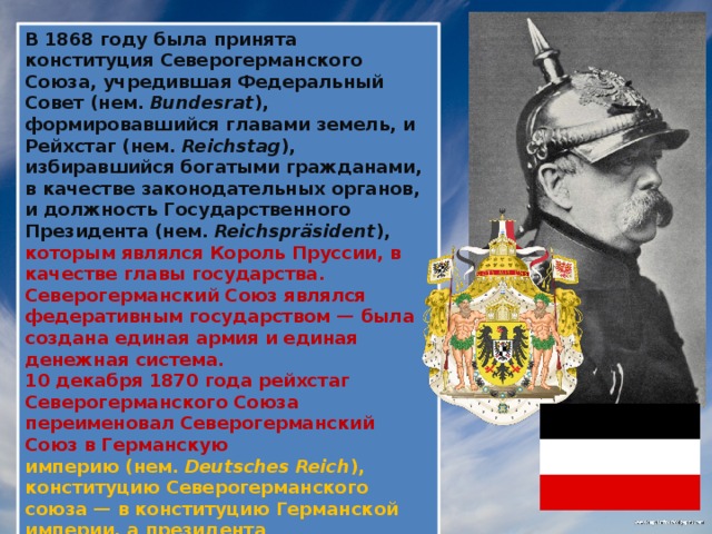 В 1868 году была принята конституция Северогерманского Союза, учредившая Федеральный Совет (нем. Bundesrat ), формировавшийся главами земель, и Рейхстаг (нем.  Reichstag ), избиравшийся богатыми гражданами, в качестве законодательных органов, и должность Государственного Президента (нем.  Reichspräsident ), которым являлся Король Пруссии, в качестве главы государства. Северогерманский Союз являлся федеративным государством — была создана единая армия и единая денежная система. 10 декабря 1870 года рейхстаг Северогерманского Союза переименовал Северогерманский Союз в Германскую империю (нем.  Deutsches Reich ), конституцию Северогерманского союза — в конституцию Германской империи, а президента Северогерманского Союза — в германского императора (нем.  Deutscher Kaiser ). Канцлером Германии был назначен граф Отто фон Бисмарк.