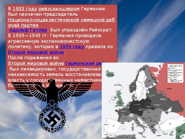 В  1933 году   рейхсканцлером  Германии был назначен председатель  Национал-социалистической немецкой рабочей партии   Адольф Гитлер . Был упразднён Рейхсрат. В 1933—1945 гг. Германия проводила агрессивную экспансионистскую политику, которая в  1939 году  привела ко Второй мировой войне . После поражения во  Второй мировой войне   Германский рейх  был ликвидирован, государственная независимость земель восстанавливалась, власть у государственных наместников была отобрана и передана восстановленным ландтагам