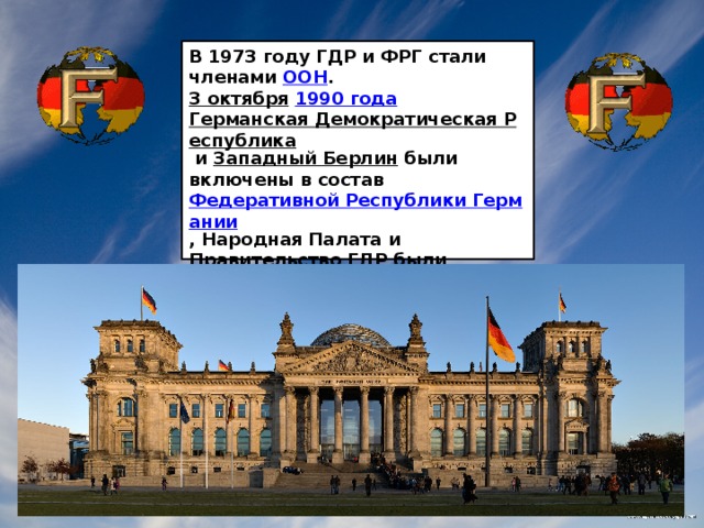 В 1973 году ГДР и ФРГ стали членами  ООН . 3 октября   1990 года   Германская Демократическая Республика   и  Западный Берлин  были включены в состав  Федеративной Республики Германии , Народная Палата и Правительство ГДР были упразднены.