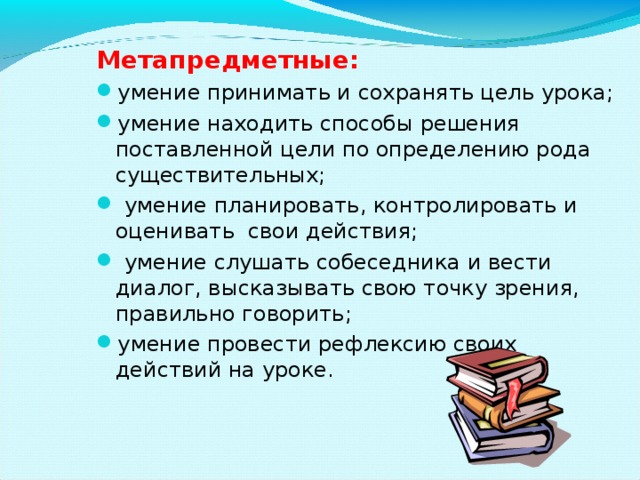 Метапредметные: умение принимать и сохранять цель урока; умение находить способы решения поставленной цели по определению рода существительных;  умение планировать, контролировать и оценивать  свои действия;  умение слушать собеседника и вести диалог, высказывать свою точку зрения, правильно говорить; умение провести рефлексию своих действий на уроке.  