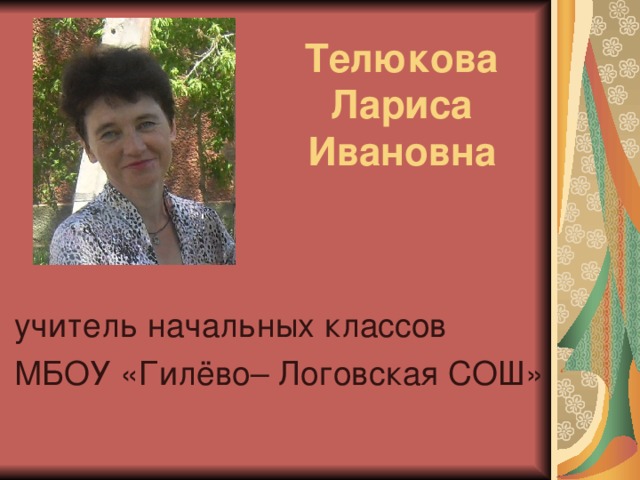 Телюкова  Лариса  Ивановна учитель начальных классов МБОУ «Гилёво– Логовская СОШ»