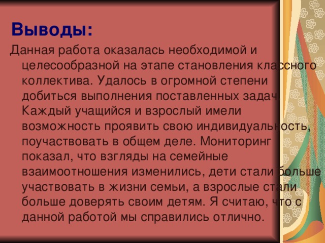 Выводы: Данная работа оказалась необходимой и целесообразной на этапе становления классного коллектива. Удалось в огромной степени добиться выполнения поставленных задач. Каждый учащийся и взрослый имели возможность проявить свою индивидуальность, поучаствовать в общем деле. Мониторинг показал, что взгляды на семейные взаимоотношения изменились, дети стали больше участвовать в жизни семьи, а взрослые стали больше доверять своим детям. Я считаю, что с данной работой мы справились отлично.