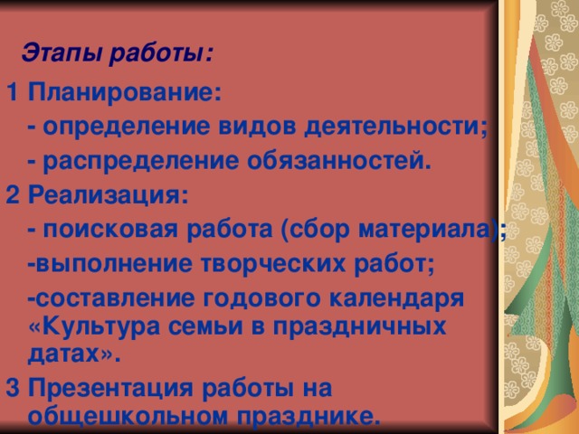 Этапы работы: 1 Планирование:  - определение видов деятельности;  - распределение обязанностей. 2 Реализация:  - поисковая работа (сбор материала);  -выполнение творческих работ;  -составление годового календаря «Культура семьи в праздничных датах». 3 Презентация работы на общешкольном празднике.