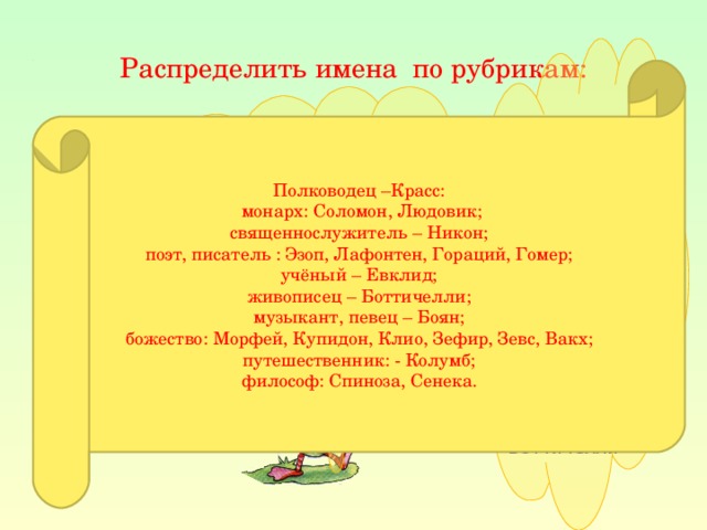 Распределить имена по рубрикам: Боян, Вакх, Гомер, Гораций, Евклид, Зевс, Зефир, Клио, Купидон, Колумб, Лафонтен, Людовик, Морфей, Никон, Сенека, Соломон, Спиноза, Красс, Эзоп, Боттичелли Полководец –Красс:  монарх: Соломон, Людовик; священнослужитель – Никон; поэт, писатель : Эзоп, Лафонтен, Гораций, Гомер; учёный – Евклид; живописец – Боттичелли; музыкант, певец – Боян; божество: Морфей, Купидон, Клио, Зефир, Зевс, Вакх; путешественник: - Колумб; философ: Спиноза, Сенека.