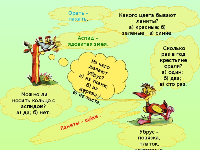 Из чего делают убрус? а) из ткани;  б) из дерева; в) из теста. Ланиты – щёки . Орать – пахать . Какого цвета бывают ланиты? а) красные; б) зелёные; в) синие. Аспид – ядовитая змея.  Сколько раз в год крестьяне орали? а) один; б) два; в) сто раз.  Можно ли носить кольцо с аспидом? а) да; б) нет. Убрус – повязка, платок, полотенце.