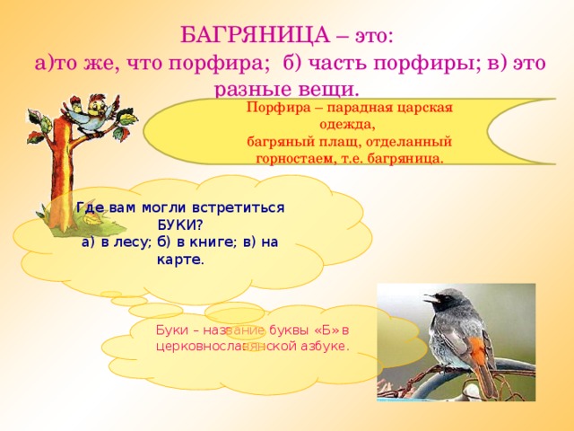 БАГРЯНИЦА – это:  а)то же, что порфира; б) часть порфиры; в) это разные вещи. Порфира – парадная царская одежда, багряный плащ, отделанный горностаем, т.е. багряница. Где вам могли встретиться БУКИ? а) в лесу; б) в книге; в) на карте. Буки – название буквы «Б» в церковнославянской азбуке.