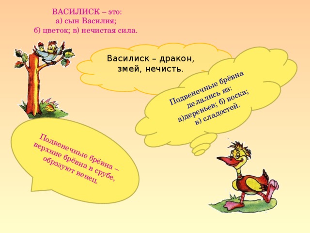 Подвенечные брёвна делались из: а)деревьев; б) воска;  в) сладостей.  Подвенечные брёвна – верхние брёвна в срубе, образуют венец.  ВАСИЛИСК – это:  а) сын Василия;  б) цветок; в) нечистая сила. Василиск – дракон, змей, нечисть.