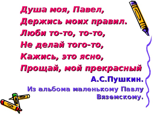 Душа моя, Павел, Держись моих правил. Люби то-то, то-то, Не делай того-то, Кажись, это ясно, Прощай, мой прекрасный Душа моя, Павел, Держись моих правил. Люби то-то, то-то, Не делай того-то, Кажись, это ясно, Прощай, мой прекрасный Душа моя, Павел, Держись моих правил. Люби то-то, то-то, Не делай того-то, Кажись, это ясно, Прощай, мой прекрасный А.С.Пушкин. Из альбома маленькому Павлу Вяземскому.