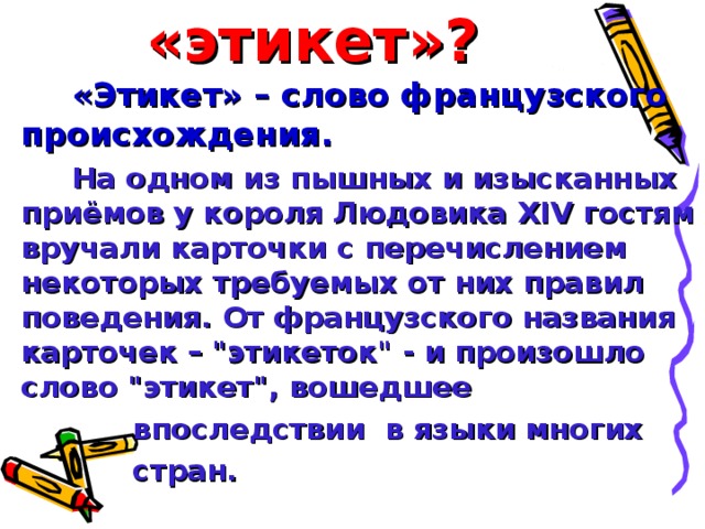 Что такое «этикет»? «Этикет» – слово французского происхождения. На одном из пышных и изысканных приёмов у короля Людовика XIV гостям вручали карточки с перечислением некоторых требуемых от них правил поведения. От французского названия карточек – 