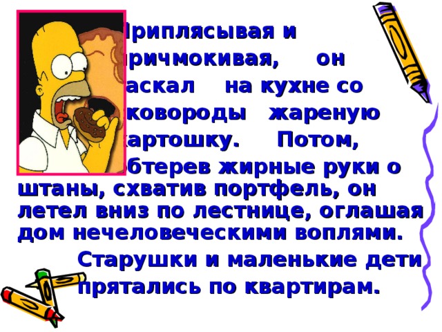 Приплясывая и  причмокивая, он  таскал на кухне со  сковороды жареную  картошку. Потом,  обтерев жирные руки о штаны, схватив портфель, он летел вниз по лестнице, оглашая дом нечеловеческими воплями.  Старушки и маленькие дети  прятались по квартирам.