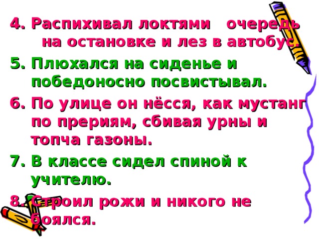 Распихивал локтями очередь на остановке и лез в автобус.  Плюхался на сиденье и победоносно посвистывал. По улице он нёсся, как мустанг по прериям, сбивая урны и топча газоны. В классе сидел спиной к учителю. Строил рожи и никого не боялся.