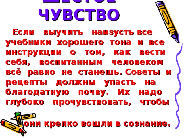 ШЕСТОЕ ЧУВСТВО Если выучить наизусть все учебники хорошего тона и все инструкции о том, как вести себя, воспитанным человеком всё равно не станешь. Советы и рецепты должны упасть на благодатную почву. Их надо глубоко прочувствовать, чтобы  они крепко вошли в сознание.