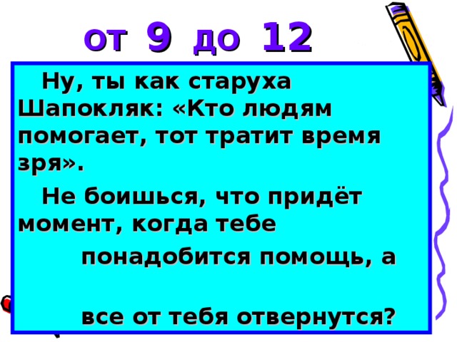 ОТ 9 ДО 12 Ну, ты как старуха Шапокляк: «Кто людям помогает, тот тратит время зря». Не боишься, что придёт момент, когда тебе  понадобится помощь, а  все от тебя отвернутся?