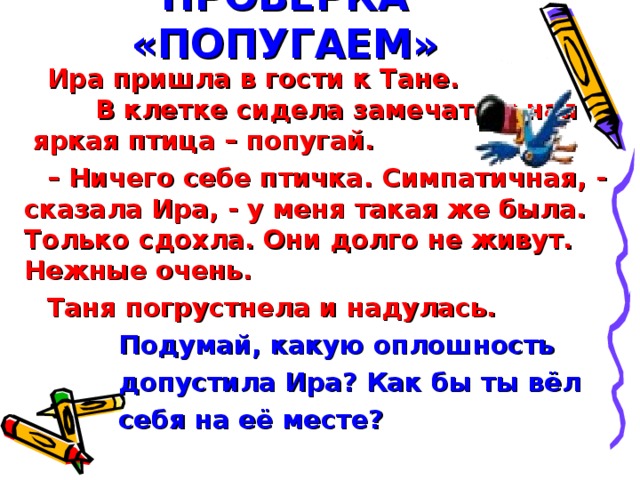 ПРОВЕРКА «ПОПУГАЕМ» Ира пришла в гости к Тане. В клетке сидела замечательная яркая птица – попугай. – Ничего себе птичка. Симпатичная, - сказала Ира, - у меня такая же была. Только сдохла. Они долго не живут. Нежные очень. Таня погрустнела и надулась.  Подумай, какую оплошность  допустила Ира? Как бы ты вёл  себя на её месте?