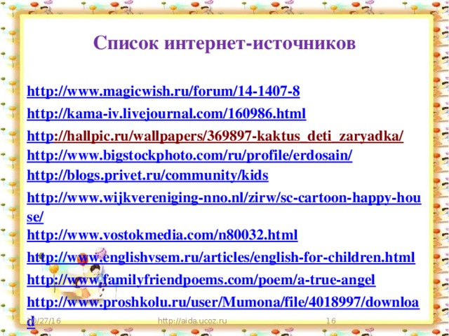 Список интернет-источников http ://www.magicwish.ru/forum/14-1407-8 http ://kama-iv.livejournal.com/160986.html http ://hallpic.ru/wallpapers/369897-kaktus_deti_zaryadka/  http://www.bigstockphoto.com/ru/profile/erdosain/  http://blogs.privet.ru/community/kids http://www.wijkvereniging-nno.nl/zirw/sc-cartoon-happy-house/ http://www.vostokmedia.com/n80032.html http://www.englishvsem.ru/articles/english-for-children.html http:// www.familyfriendpoems.com/poem/a-true-angel http://www.proshkolu.ru/user/Mumona/file/4018997/download   10/27/16 http://aida.ucoz.ru