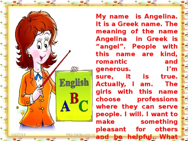 My name is Angelina. It is a Greek name. The meaning of the name Angelina in Greek is “angel”. People with this name are kind, romantic and generous. I’m sure, it is true. Actually, I am. The girls with this name choose professions where they can serve people. I will. I want to make something pleasant for others and be helpful. What am I going to be in the future? Yes, like my mom. A teacher. 10/27/16 http://aida.ucoz.ru
