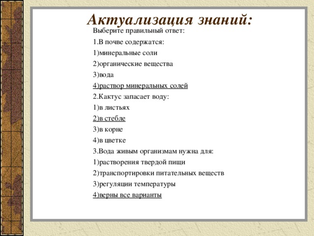 Актуализация знаний:   Выберите правильный ответ: 1.В почве содержатся: 1)минеральные соли 2)органические вещества 3)вода 4)раствор минеральных солей 2.Кактус запасает воду: 1)в листьях 2)в стебле 3)в корне 4)в цветке 3.Вода живым организмам нужна для: 1)растворения твердой пищи 2)транспортировки питательных веществ 3)регуляции температуры 4)верны все варианты