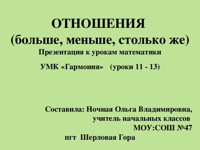 ОТНОШЕНИЯ (больше, меньше, столько же) Презентация к урокам математики УМК «Гармония»  (уроки 11 - 13)   Составила: Ночная Ольга Владимировна, учитель начальных классов МОУ:СОШ №47 пгт Шерловая Гора