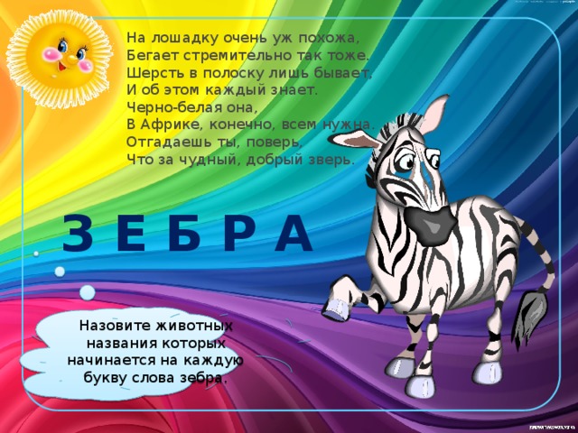 На лошадку очень уж похожа,  Бегает стремительно так тоже.  Шерсть в полоску лишь бывает,  И об этом каждый знает.  Черно-белая она,  В Африке, конечно, всем нужна.  Отгадаешь ты, поверь,  Что за чудный, добрый зверь. З Е Б Р А Назовите животных названия которых начинается на каждую букву слова зебра.