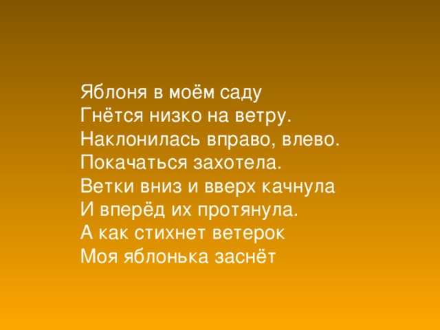 Яблоня в моём саду  Гнётся низко на ветру.  Наклонилась вправо, влево.  Покачаться захотела.  Ветки вниз и вверх качнула  И вперёд их протянула.  А как стихнет ветерок  Моя яблонька заснёт