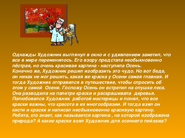 Однажды Художник выглянул в окно и с удивлением заметил, что все в мире переменилось. Его взору предстала необыкновенно пёстрая, но очень красивая картина - наступила Осень. Конечно же, Художник решил изобразить это чудо. Но вот беда, он никак не мог решить, какая же краска у Осени самая главная. И тогда Художник отправился в путешествие, чтобы спросить об этом у самой Осени. Госпожу Осень он встретил на опушке леса. Она разводила на палитре краски и раскрашивала деревья. Полюбовался Художник работой мастерицы и понял, что все краски важны, что красота в их многообразии. И тогда взял он кисти и краски и написал необыкновенно красивую картину. Ребята, кто знает, как называется картина , на которой изображена природа? А какие краски взял Художник для осеннего пейзажа?