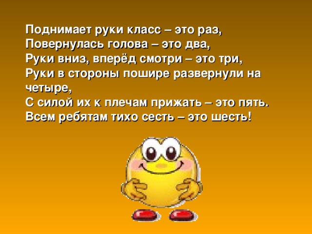 Поднимает руки класс – это раз, Повернулась голова – это два, Руки вниз, вперёд смотри – это три, Руки в стороны пошире развернули на четыре, С силой их к плечам прижать – это пять. Всем ребятам тихо сесть – это шесть!