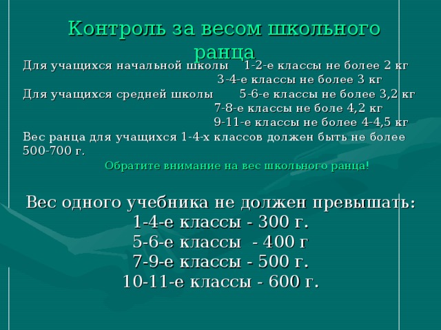 Контроль за весом школьного ранца   Для учащихся начальной школы 1-2-е классы не более 2 кг  3-4-е классы не более 3 кг Для учащихся средней школы 5-6-е классы не более 3,2 кг  7-8-е классы не боле 4,2 кг  9-11-е классы не более 4-4,5 кг Вес ранца для учащихся 1-4-х классов должен быть не более 500-700 г. Вес одного учебника не должен превышать: 1-4-е классы - 300 г. 5-6-е классы - 400 г 7-9-е классы - 500 г. 10-11-е классы - 600 г. Обратите внимание на вес школьного ранца!