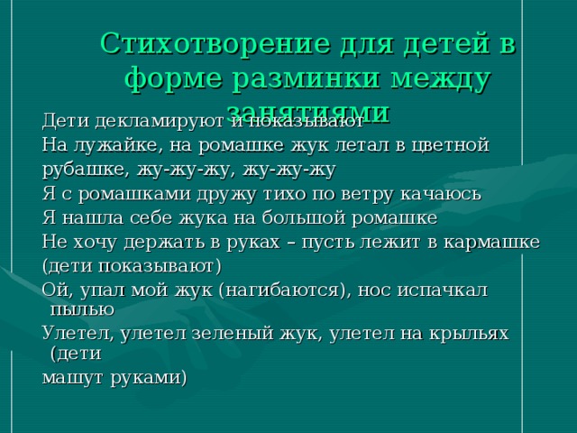 Стихотворение для детей в форме разминки между занятиями    Дети декламируют и показывают  На лужайке, на ромашке жук летал в цветной  рубашке, жу-жу-жу, жу-жу-жу  Я с ромашками дружу тихо по ветру качаюсь  Я нашла себе жука на большой ромашке  Не хочу держать в руках – пусть лежит в кармашке  (дети показывают)  Ой, упал мой жук (нагибаются), нос испачкал пылью  Улетел, улетел зеленый жук, улетел на крыльях (дети  машут руками)