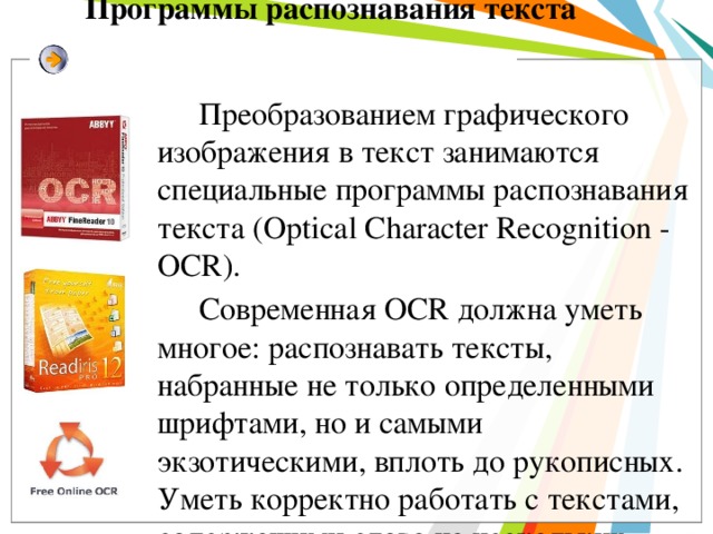 Программы распознавания текста Преобразованием графического изображения в текст занимаются специальные программы распознавания текста (Optical Character Recognition - OCR). Современная OCR должна уметь многое: распознавать тексты, набранные не только определенными шрифтами, но и самыми экзотическими, вплоть до рукописных. Уметь корректно работать с текстами, содержащими слова на нескольких языках, корректно распознавать таблицы. И самое главное — корректно распознавать не только четко набранные тексты, но и такие, качество которых, мягко говоря, далеко от идеала. Например, текст с пожелтевшей газетной вырезки или третьей машинописной копии. Само собой, распознать текст — это еще полдела. Не менее важно обеспечить возможность сохранения результата в файле популярного текстового (или табличного) формата — скажем, формата Microsoft Word.