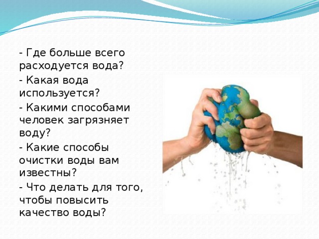 - Где больше всего расходуется вода? - Какая вода используется? - Какими способами человек загрязняет воду? - Какие способы очистки воды вам известны? - Что делать для того, чтобы повысить качество воды?