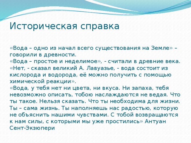 Историческая справка    «Вода – одно из начал всего существования на Земле» – говорили в древности.  «Вода – простое и неделимое», - считали в древние века.  «Нет, - сказал великий А. Лавуазье, - вода состоит из кислорода и водорода, её можно получить с помощью химической реакции».  «Вода, у тебя нет ни цвета, ни вкуса. Ни запаха, тебя невозможно описать, тобою наслаждаются не ведая. Что ты такое. Нельзя сказать. Что ты необходима для жизни. Ты – сама жизнь. Ты наполняешь нас радостью, которую не объяснить нашими чувствами. С тобой возвращаются к нам силы, с которыми мы уже простились» Антуан Сент-Экзюпери