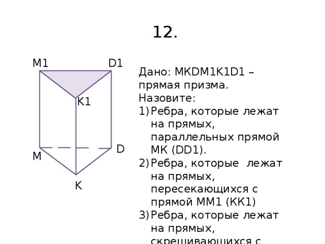12. D1 M1 Дано: МКDM1K1D1 – прямая призма. Назовите: Ребра, которые лежат на прямых, параллельных прямой МК (DD1). Ребра, которые лежат на прямых, пересекающихся с прямой ММ1 (КК1) Ребра, которые лежат на прямых, скрещивающихся с прямой ММ1 (КК1) K1 D M K