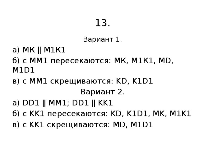 13. Вариант 1. а) МК ǁ М1К1 б) с ММ1 пересекаются: МК, М1К1, МD, М1D1 в) с ММ1 скрещиваются: KD, K1D1 Вариант 2. а) DD1 ǁ MM1; DD1 ǁ KK1 б) с KK1 пересекаются: KD, K1D1, MK, M1K1 в) с KK1 скрещиваются: MD, M1D1