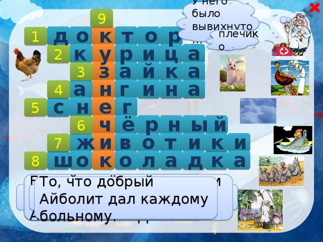 У него было вывихнуто… 9 д р о т к о 1 плечико р а к у и ц 2  а й к а з 3 н и г н а а 4   г с е н 5 ё й ы н р ч 6 в и к и т о и ж 7 к а к д о л а ш о 8 Одна из болезней, которой болели малыши в Африке. Белый ковёр, на котором лежал обессиленный Айболит. То, что добрый Айболит дал каждому больному. Цвет реки Лимпопо. Что болело у бегемотиков? Профессия Айболита.  Кто поранил Барбоса? Тот, кому Айболит лечил ножки.