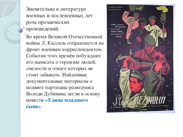 Значительна в литературе военных и послевоенных лет роль прозаических произведений. Во время Великой Отечественной войны Л. Кассиль отправляется на фронт военным корреспондентом. События этих времён побуждают его написать о героизме людей, смелости и отваге которых не стоит забывать. Найденные документальные материалы о подвиге партизана-разведчика Володи Дубинина легли в основу повести «Улица младшего сына» .