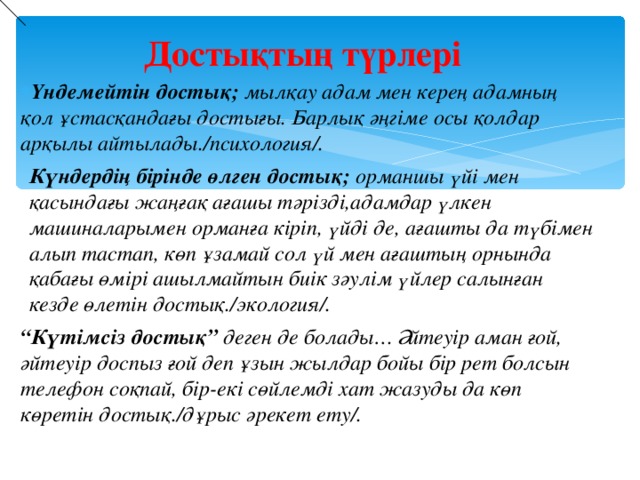 Достықтың түрлері Үндемейтін достық; мылқау адам мен керең адамның қол ұстасқандағы достығы. Барлық әңгіме осы қолдар арқылы айтылады./психология/. Күндердің бірінде өлген достық; орманшы үйі мен қасындағы жаңғақ ағашы тәрізді,адамдар үлкен машиналарымен орманға кіріп, үйді де, ағашты да түбімен алып тастап, көп ұзамай сол үй мен ағаштың орнында қабағы өмірі ашылмайтын биік зәулім үйлер салынған кезде өлетін достық./экология/. “ Күтімсіз достық” деген де болады… Әйтеуір аман ғой, әйтеуір доспыз ғой деп ұзын жылдар бойы бір рет болсын телефон соқпай, бір-екі сөйлемді хат жазуды да көп көретін достық./дұрыс әрекет ету/.  