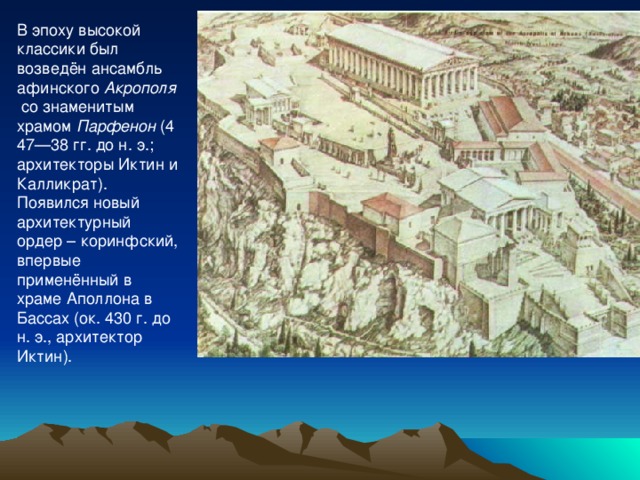 В эпоху высокой классики был возведён ансамбль афинского  Акрополя  со знаменитым храмом  Парфенон  (447—38 гг. до н. э.; архитекторы Иктин и Калликрат). Появился новый архитектурный ордер – коринфский, впервые применённый в храме Аполлона в Бассах (ок. 430 г. до н. э., архитектор Иктин). 